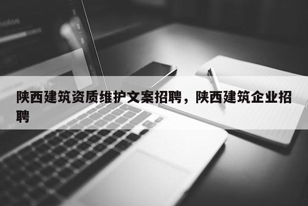 陜西建筑資質(zhì)維護(hù)文案招聘，陜西建筑企業(yè)招聘