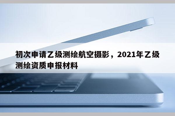 初次申請乙級測繪航空攝影，2021年乙級測繪資質申報材料