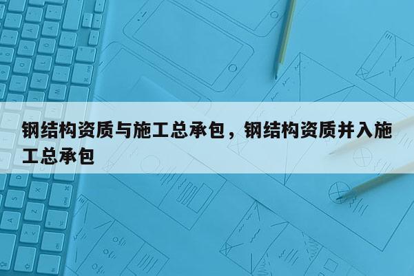 鋼結(jié)構(gòu)資質(zhì)與施工總承包，鋼結(jié)構(gòu)資質(zhì)并入施工總承包