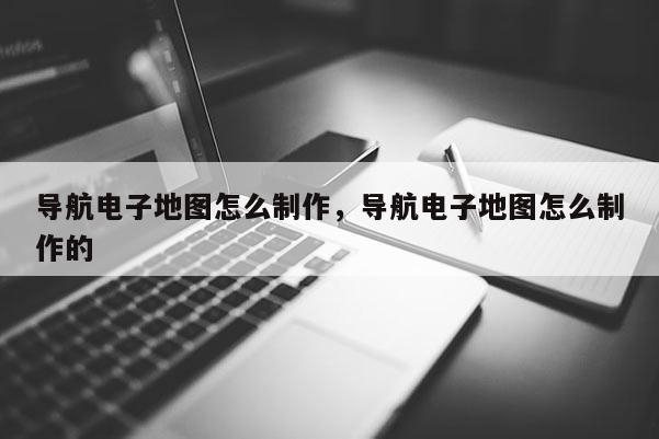 導(dǎo)航電子地圖怎么制作，導(dǎo)航電子地圖怎么制作的