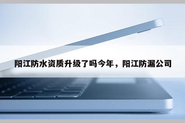 陽江防水資質升級了嗎今年，陽江防漏公司