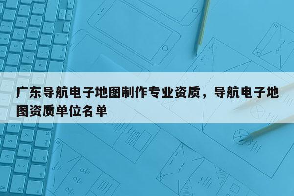 廣東導航電子地圖制作專業資質，導航電子地圖資質單位名單