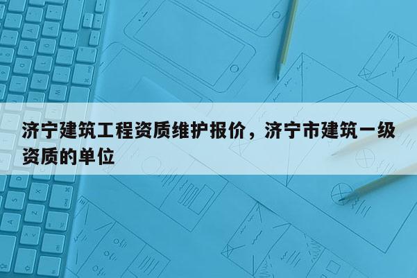 濟(jì)寧建筑工程資質(zhì)維護(hù)報(bào)價(jià)，濟(jì)寧市建筑一級資質(zhì)的單位