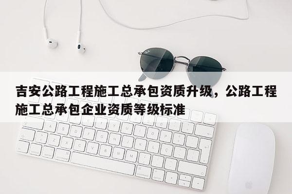 吉安公路工程施工總承包資質升級，公路工程施工總承包企業資質等級標準