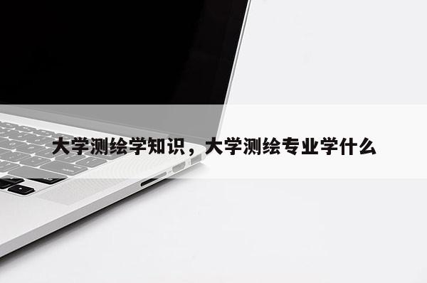 大學測繪學知識，大學測繪專業學什么