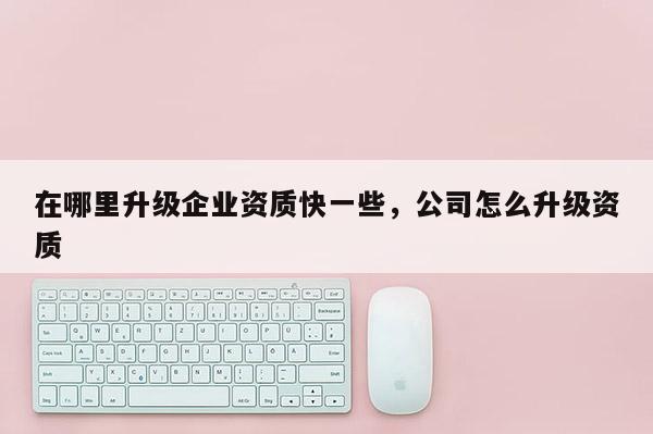 在哪里升級企業(yè)資質(zhì)快一些，公司怎么升級資質(zhì)