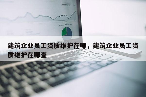 建筑企業員工資質維護在哪，建筑企業員工資質維護在哪查