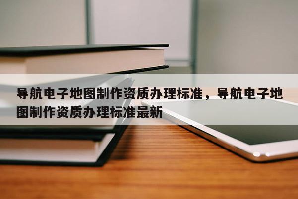 導航電子地圖制作資質辦理標準，導航電子地圖制作資質辦理標準最新