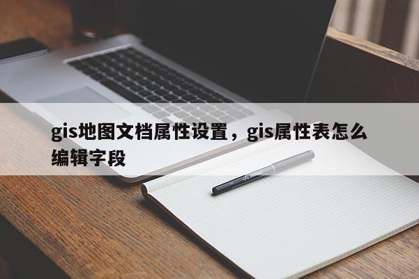 gis地圖文檔屬性設置，gis屬性表怎么編輯字段