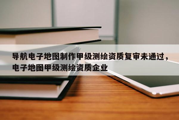 導航電子地圖制作甲級測繪資質復審未通過，電子地圖甲級測繪資質企業