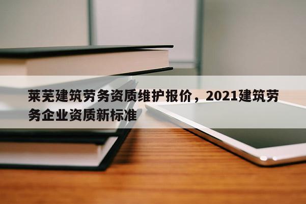 萊蕪建筑勞務資質維護報價，2021建筑勞務企業資質新標準