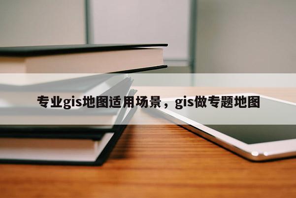 專業(yè)gis地圖適用場景，gis做專題地圖