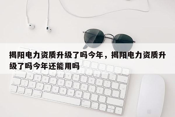 揭陽電力資質升級了嗎今年，揭陽電力資質升級了嗎今年還能用嗎