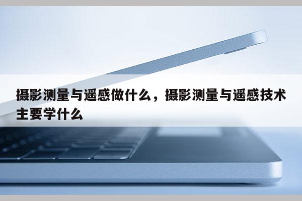 攝影測量與遙感做什么，攝影測量與遙感技術主要學什么