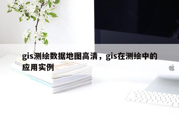 gis測繪數據地圖高清，gis在測繪中的應用實例