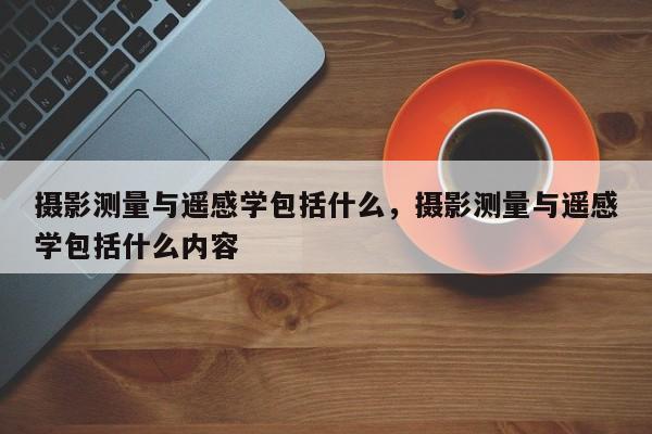 攝影測量與遙感學包括什么，攝影測量與遙感學包括什么內容