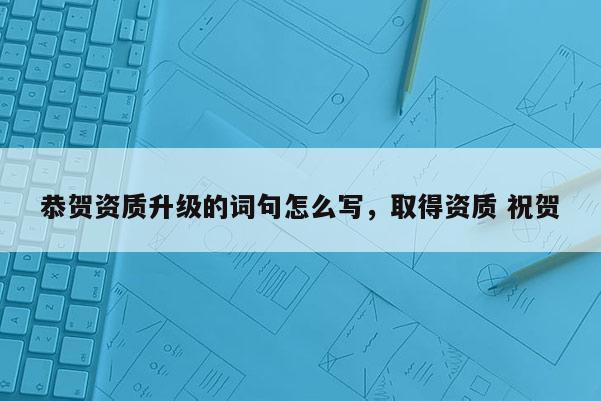 恭賀資質升級的詞句怎么寫，取得資質 祝賀