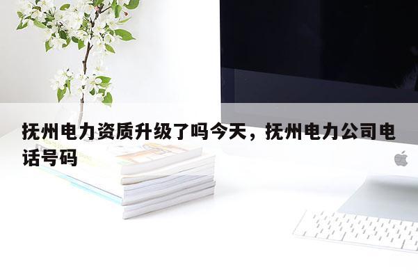 撫州電力資質升級了嗎今天，撫州電力公司電話號碼