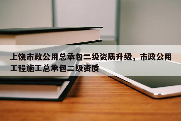 上饒市政公用總承包二級資質升級，市政公用工程施工總承包二級資質