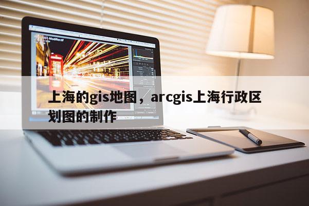 上海的gis地圖，arcgis上海行政區劃圖的制作