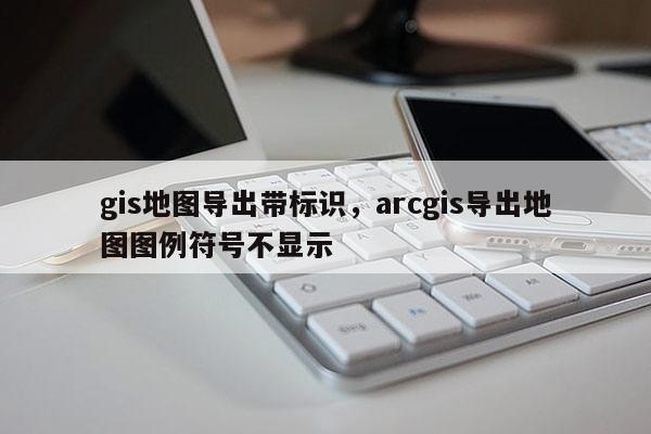 gis地圖導出帶標識，arcgis導出地圖圖例符號不顯示