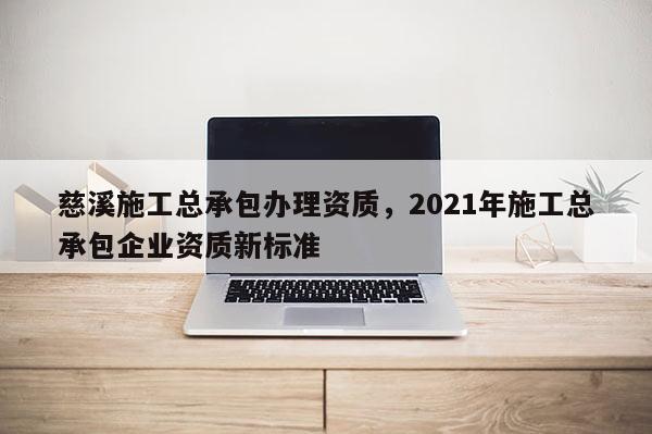 慈溪施工總承包辦理資質，2021年施工總承包企業資質新標準