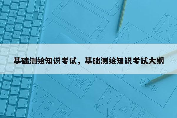 基礎(chǔ)測(cè)繪知識(shí)考試，基礎(chǔ)測(cè)繪知識(shí)考試大綱