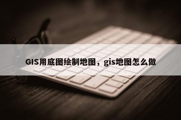 GIS用底圖繪制地圖，gis地圖怎么做