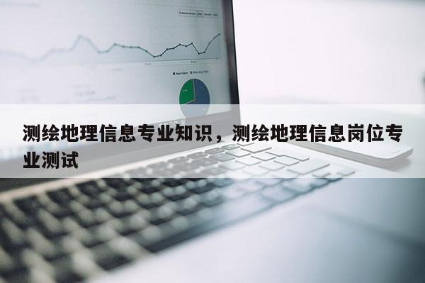 測繪地理信息專業知識，測繪地理信息崗位專業測試