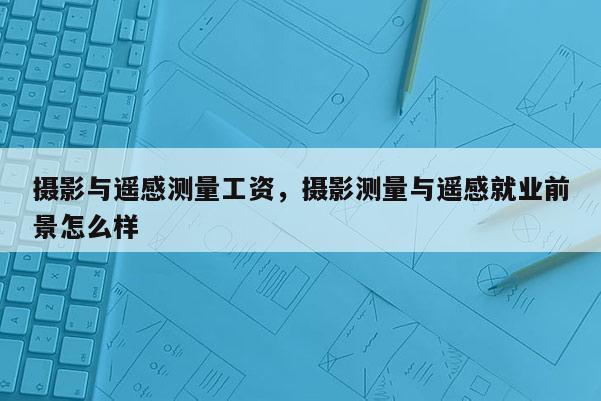 攝影與遙感測量工資，攝影測量與遙感就業前景怎么樣