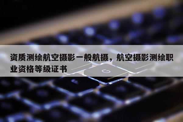 資質測繪航空攝影一般航攝，航空攝影測繪職業資格等級證書