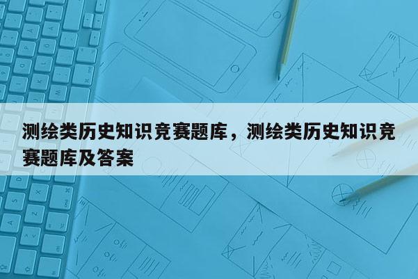 測繪類歷史知識競賽題庫，測繪類歷史知識競賽題庫及答案