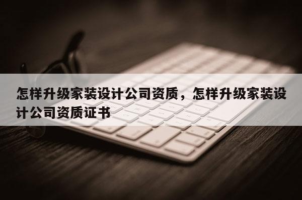 怎樣升級家裝設計公司資質，怎樣升級家裝設計公司資質證書