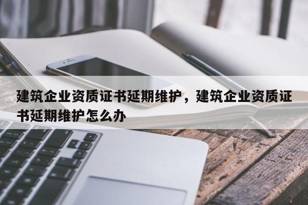 建筑企業(yè)資質(zhì)證書延期維護(hù)，建筑企業(yè)資質(zhì)證書延期維護(hù)怎么辦