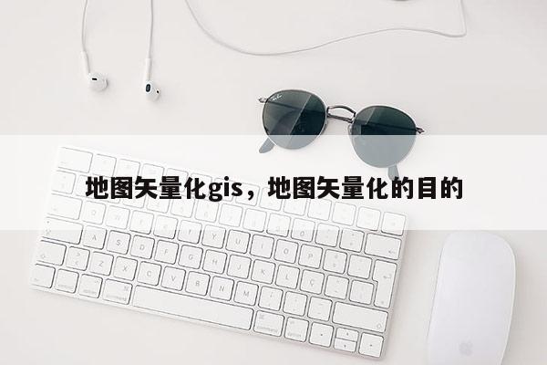 地圖矢量化gis，地圖矢量化的目的