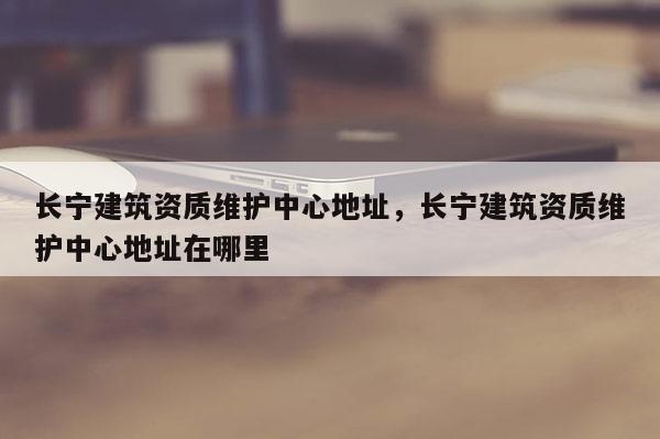 長寧建筑資質維護中心地址，長寧建筑資質維護中心地址在哪里