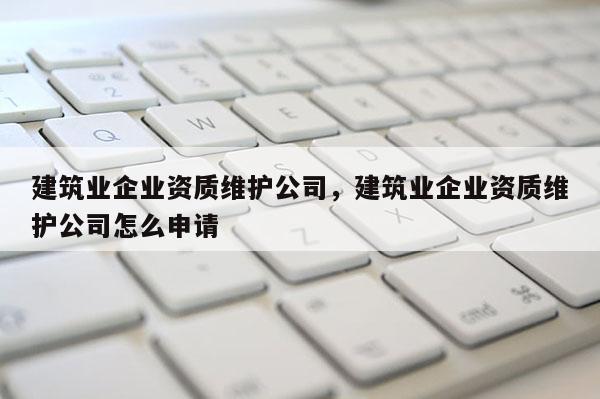 建筑業(yè)企業(yè)資質(zhì)維護公司，建筑業(yè)企業(yè)資質(zhì)維護公司怎么申請