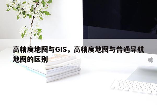 高精度地圖與GIS，高精度地圖與普通導(dǎo)航地圖的區(qū)別