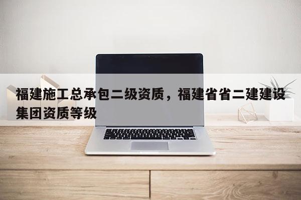 福建施工總承包二級資質，福建省省二建建設集團資質等級