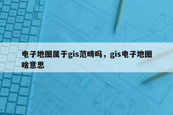 電子地圖屬于gis范疇嗎，gis電子地圖啥意思