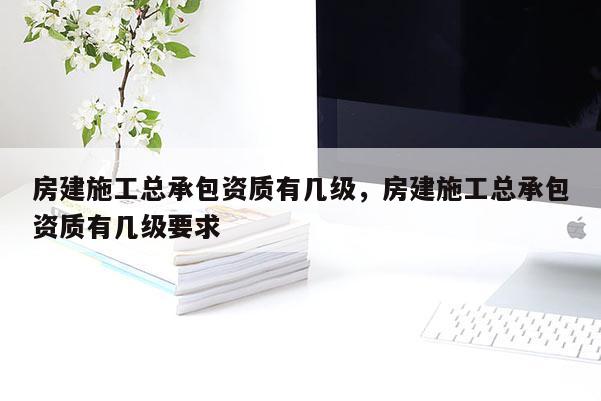 房建施工總承包資質有幾級，房建施工總承包資質有幾級要求