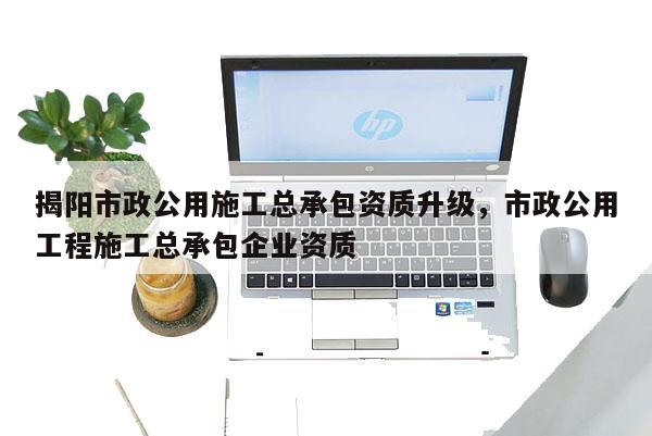 揭陽市政公用施工總承包資質升級，市政公用工程施工總承包企業資質