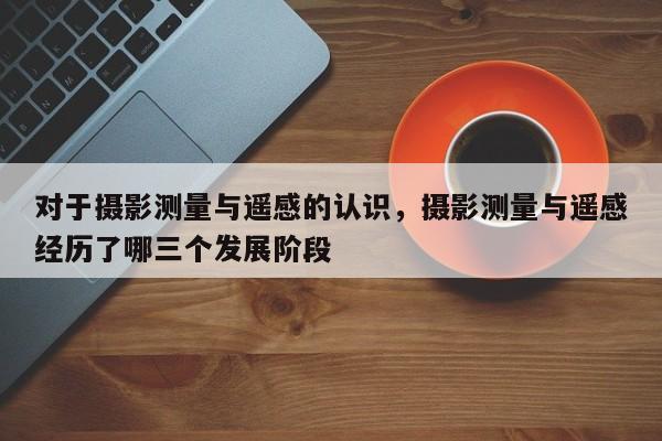 對于攝影測量與遙感的認識，攝影測量與遙感經歷了哪三個發展階段