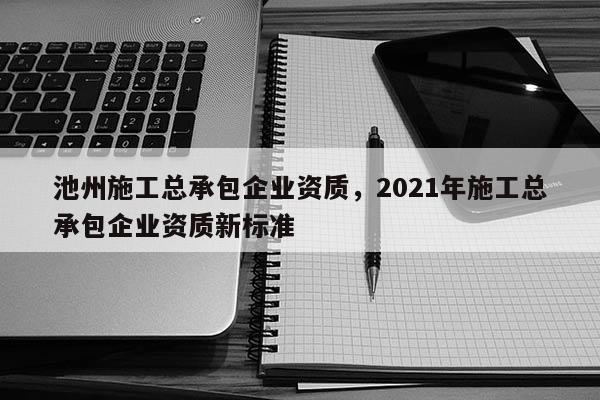 池州施工總承包企業(yè)資質(zhì)，2021年施工總承包企業(yè)資質(zhì)新標(biāo)準(zhǔn)