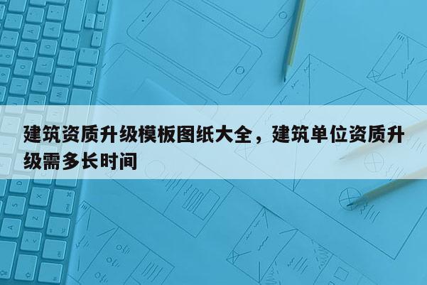 建筑資質升級模板圖紙大全，建筑單位資質升級需多長時間