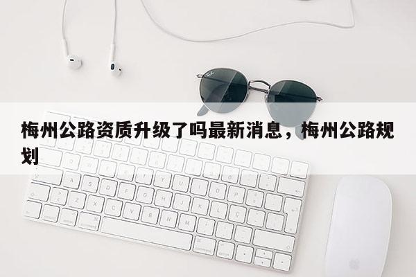 梅州公路資質升級了嗎最新消息，梅州公路規劃