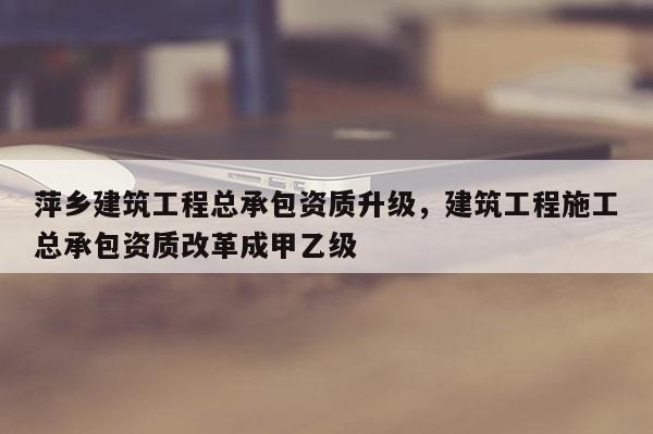 萍鄉建筑工程總承包資質升級，建筑工程施工總承包資質改革成甲乙級