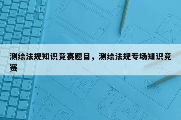 測繪法規知識競賽題目，測繪法規專場知識競賽