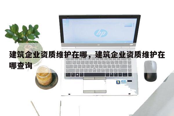 建筑企業(yè)資質維護在哪，建筑企業(yè)資質維護在哪查詢