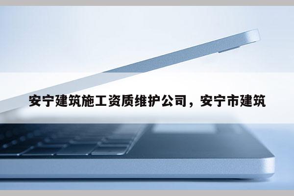 安寧建筑施工資質維護公司，安寧市建筑